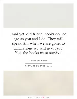 And yet, old friend, books do not age as you and I do. They will speak still when we are gone, to generations we will never see. Yes, the books must survive Picture Quote #1