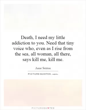 Death, I need my little addiction to you. Need that tiny voice who, even as I rise from the sea, all woman, all there, says kill me, kill me Picture Quote #1