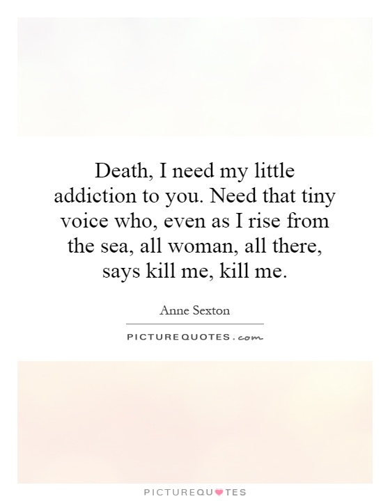 Death, I need my little addiction to you. Need that tiny voice who, even as I rise from the sea, all woman, all there, says kill me, kill me Picture Quote #1