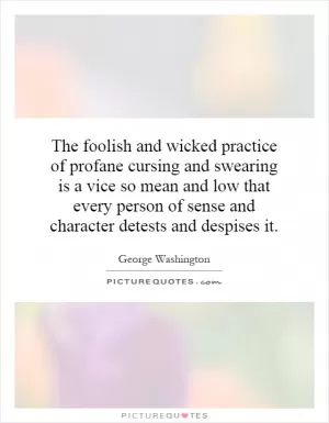 The foolish and wicked practice of profane cursing and swearing is a vice so mean and low that every person of sense and character detests and despises it Picture Quote #1