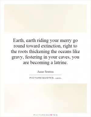 Earth, earth riding your merry go round toward extinction, right to the roots thickening the oceans like gravy, festering in your caves, you are becoming a latrine Picture Quote #1