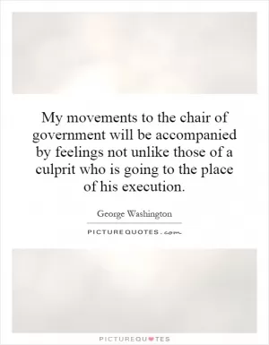 My movements to the chair of government will be accompanied by feelings not unlike those of a culprit who is going to the place of his execution Picture Quote #1