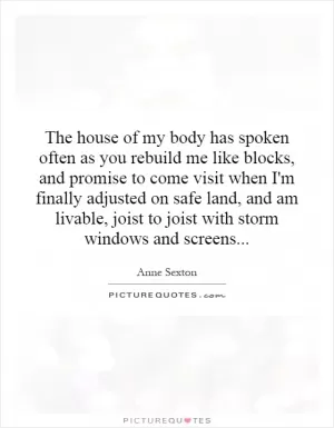 The house of my body has spoken often as you rebuild me like blocks, and promise to come visit when I'm finally adjusted on safe land, and am livable, joist to joist with storm windows and screens Picture Quote #1