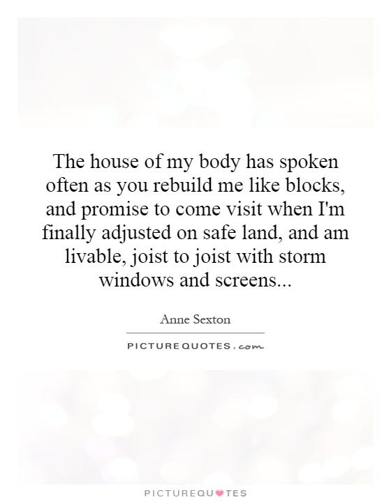 The house of my body has spoken often as you rebuild me like blocks, and promise to come visit when I'm finally adjusted on safe land, and am livable, joist to joist with storm windows and screens Picture Quote #1
