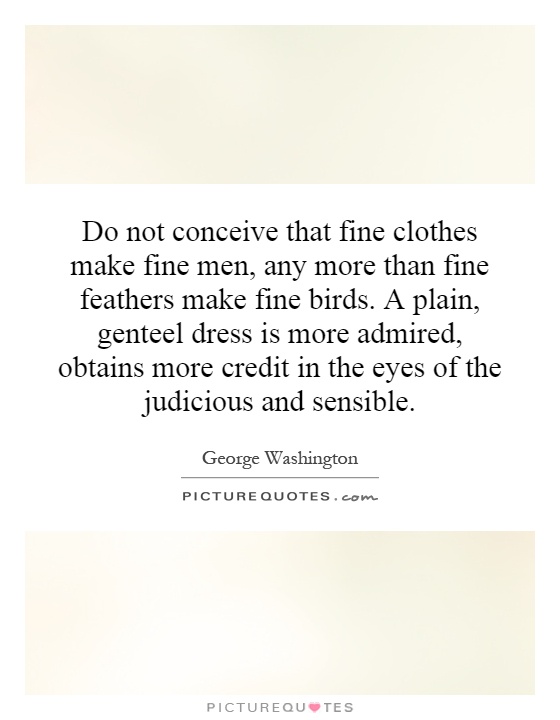 Do not conceive that fine clothes make fine men, any more than fine feathers make fine birds. A plain, genteel dress is more admired, obtains more credit in the eyes of the judicious and sensible Picture Quote #1