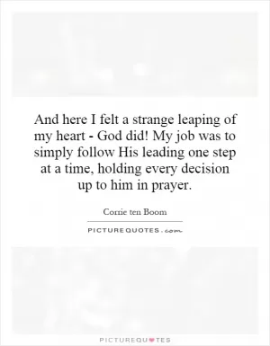 And here I felt a strange leaping of my heart - God did! My job was to simply follow His leading one step at a time, holding every decision up to him in prayer Picture Quote #1