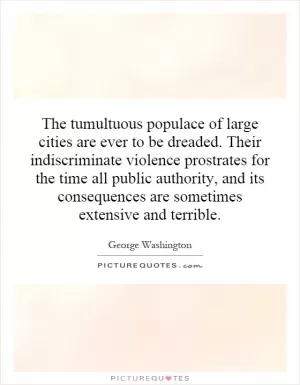The tumultuous populace of large cities are ever to be dreaded. Their indiscriminate violence prostrates for the time all public authority, and its consequences are sometimes extensive and terrible Picture Quote #1