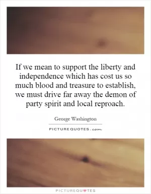 If we mean to support the liberty and independence which has cost us so much blood and treasure to establish, we must drive far away the demon of party spirit and local reproach Picture Quote #1