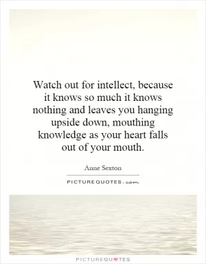 Watch out for intellect, because it knows so much it knows nothing and leaves you hanging upside down, mouthing knowledge as your heart falls out of your mouth Picture Quote #1