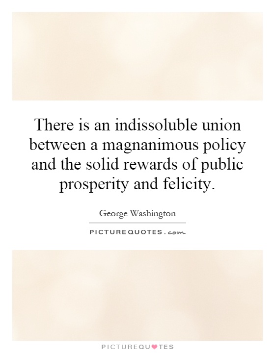 There is an indissoluble union between a magnanimous policy and the solid rewards of public prosperity and felicity Picture Quote #1