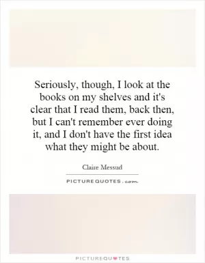 Seriously, though, I look at the books on my shelves and it's clear that I read them, back then, but I can't remember ever doing it, and I don't have the first idea what they might be about Picture Quote #1