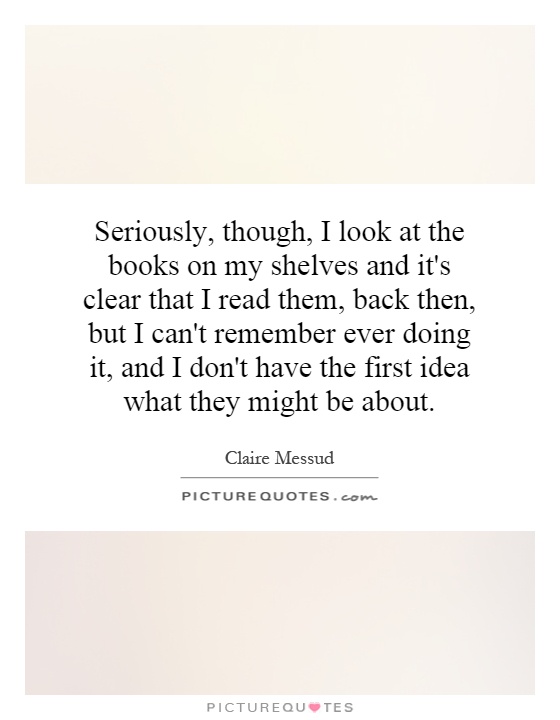 Seriously, though, I look at the books on my shelves and it's clear that I read them, back then, but I can't remember ever doing it, and I don't have the first idea what they might be about Picture Quote #1