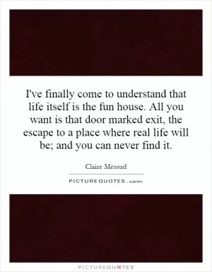 I've finally come to understand that life itself is the fun house. All you want is that door marked exit, the escape to a place where real life will be; and you can never find it Picture Quote #1