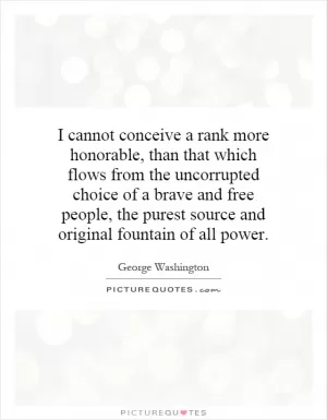I cannot conceive a rank more honorable, than that which flows from the uncorrupted choice of a brave and free people, the purest source and original fountain of all power Picture Quote #1