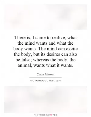 There is, I came to realize, what the mind wants and what the body wants. The mind can excite the body, but its desires can also be false; whereas the body, the animal, wants what it wants Picture Quote #1