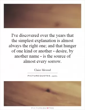 I've discovered over the years that the simplest explanation is almost always the right one; and that hunger of one kind or another - desire, by another name - is the source of almost every sorrow Picture Quote #1