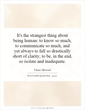 It's the strangest thing about being human: to know so much, to communicate so much, and yet always to fall so drastically short of clarity, to be, in the end, so isolate and inadequate Picture Quote #1