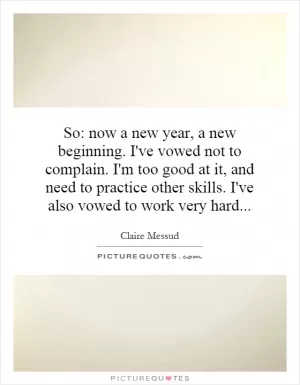 So: now a new year, a new beginning. I've vowed not to complain. I'm too good at it, and need to practice other skills. I've also vowed to work very hard Picture Quote #1