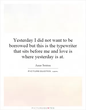 Yesterday I did not want to be borrowed but this is the typewriter that sits before me and love is where yesterday is at Picture Quote #1