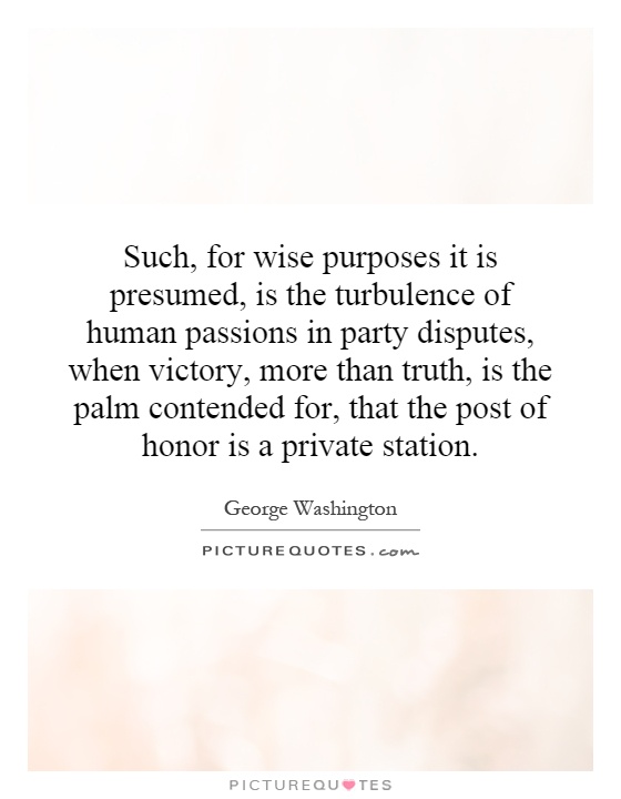 Such, for wise purposes it is presumed, is the turbulence of human passions in party disputes, when victory, more than truth, is the palm contended for, that the post of honor is a private station Picture Quote #1
