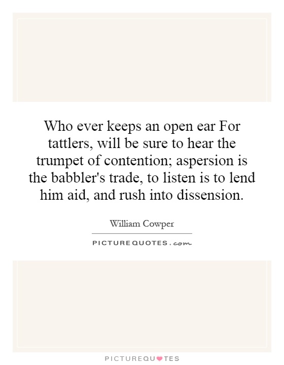 Who ever keeps an open ear For tattlers, will be sure to hear the trumpet of contention; aspersion is the babbler's trade, to listen is to lend him aid, and rush into dissension Picture Quote #1