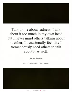 Talk to me about sadness. I talk about it too much in my own head but I never mind others talking about it either; I occasionally feel like I tremendously need others to talk about it as well Picture Quote #1