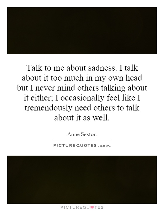 Talk to me about sadness. I talk about it too much in my own head but I never mind others talking about it either; I occasionally feel like I tremendously need others to talk about it as well Picture Quote #1