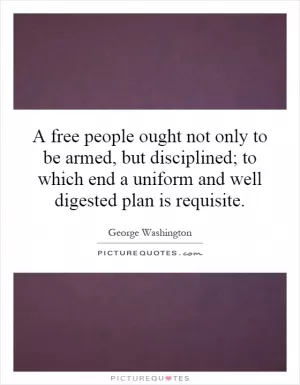 A free people ought not only to be armed, but disciplined; to which end a uniform and well digested plan is requisite Picture Quote #1