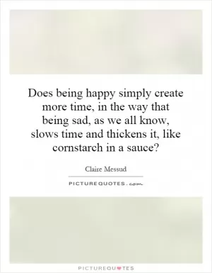 Does being happy simply create more time, in the way that being sad, as we all know, slows time and thickens it, like cornstarch in a sauce? Picture Quote #1