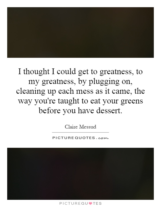 I thought I could get to greatness, to my greatness, by plugging on, cleaning up each mess as it came, the way you're taught to eat your greens before you have dessert Picture Quote #1