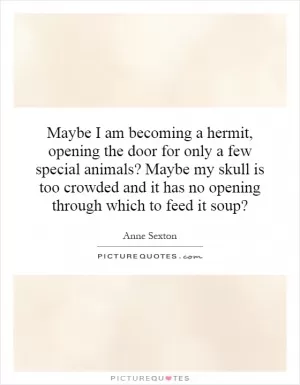 Maybe I am becoming a hermit, opening the door for only a few special animals? Maybe my skull is too crowded and it has no opening through which to feed it soup? Picture Quote #1