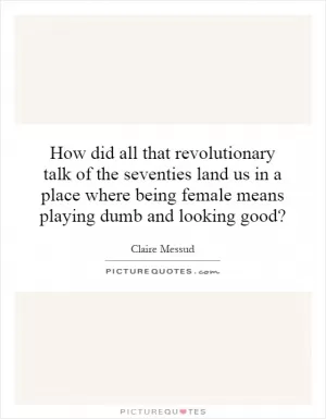 How did all that revolutionary talk of the seventies land us in a place where being female means playing dumb and looking good? Picture Quote #1