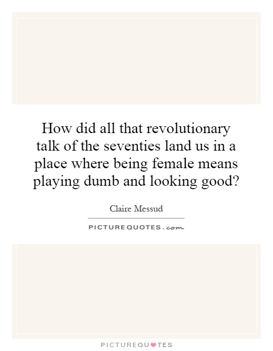 How did all that revolutionary talk of the seventies land us in a place where being female means playing dumb and looking good? Picture Quote #1