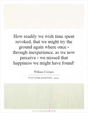 How readily we wish time spent revoked, that we might try the ground again where once - through inexperience, as we now perceive - we missed that happiness we might have found! Picture Quote #1