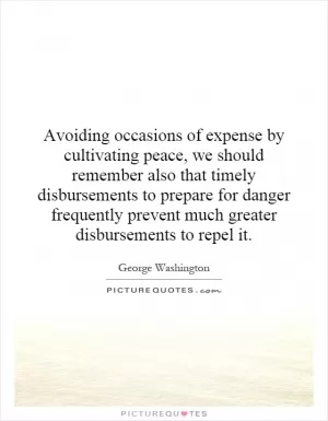 Avoiding occasions of expense by cultivating peace, we should remember also that timely disbursements to prepare for danger frequently prevent much greater disbursements to repel it Picture Quote #1