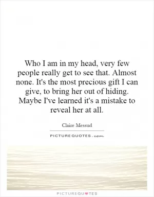 Who I am in my head, very few people really get to see that. Almost none. It's the most precious gift I can give, to bring her out of hiding. Maybe I've learned it's a mistake to reveal her at all Picture Quote #1