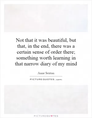 Not that it was beautiful, but that, in the end, there was a certain sense of order there; something worth learning in that narrow diary of my mind Picture Quote #1