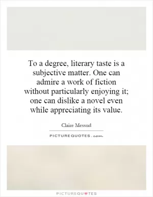 To a degree, literary taste is a subjective matter. One can admire a work of fiction without particularly enjoying it; one can dislike a novel even while appreciating its value Picture Quote #1