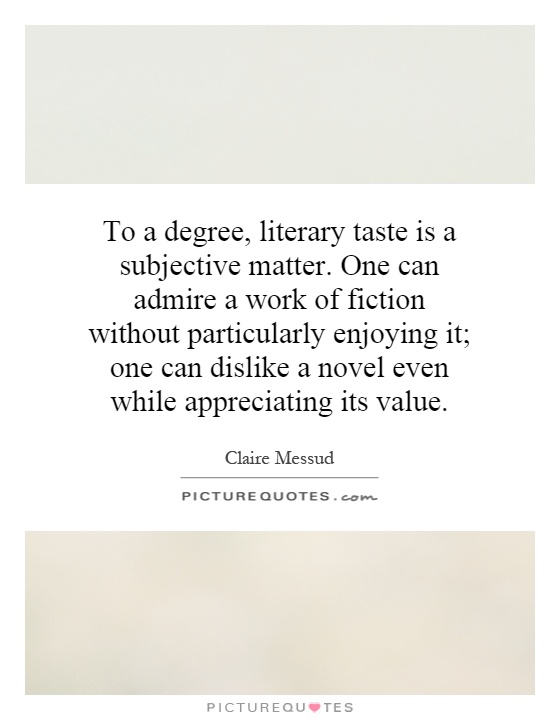 To a degree, literary taste is a subjective matter. One can admire a work of fiction without particularly enjoying it; one can dislike a novel even while appreciating its value Picture Quote #1