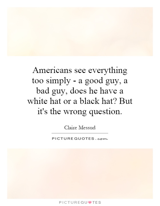 Americans see everything too simply - a good guy, a bad guy, does he have a white hat or a black hat? But it's the wrong question Picture Quote #1