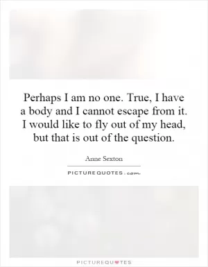 Perhaps I am no one. True, I have a body and I cannot escape from it. I would like to fly out of my head, but that is out of the question Picture Quote #1