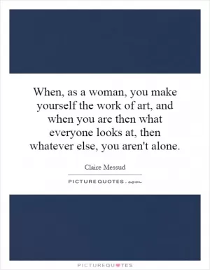 When, as a woman, you make yourself the work of art, and when you are then what everyone looks at, then whatever else, you aren't alone Picture Quote #1