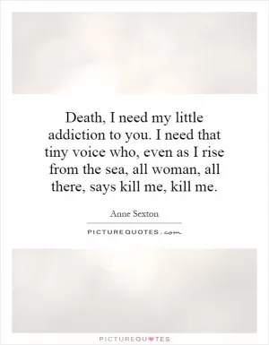 Death, I need my little addiction to you. I need that tiny voice who, even as I rise from the sea, all woman, all there, says kill me, kill me Picture Quote #1