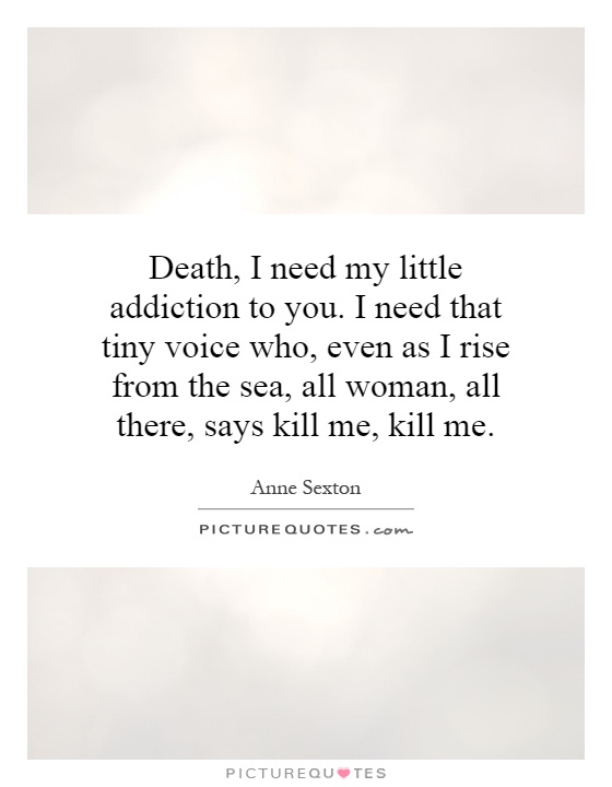Death, I need my little addiction to you. I need that tiny voice who, even as I rise from the sea, all woman, all there, says kill me, kill me Picture Quote #1