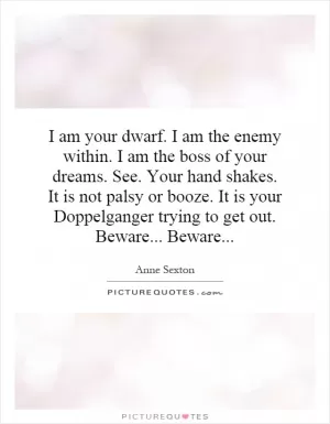 I am your dwarf. I am the enemy within. I am the boss of your dreams. See. Your hand shakes. It is not palsy or booze. It is your Doppelganger trying to get out. Beware... Beware Picture Quote #1