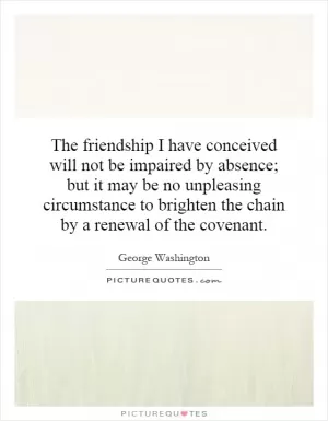The friendship I have conceived will not be impaired by absence; but it may be no unpleasing circumstance to brighten the chain by a renewal of the covenant Picture Quote #1
