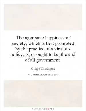 The aggregate happiness of society, which is best promoted by the practice of a virtuous policy, is, or ought to be, the end of all government Picture Quote #1