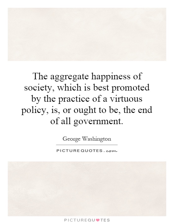 The aggregate happiness of society, which is best promoted by the practice of a virtuous policy, is, or ought to be, the end of all government Picture Quote #1