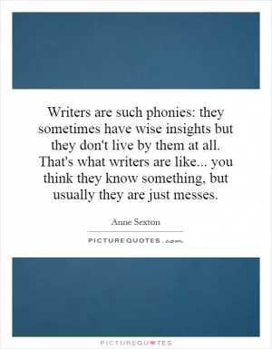 Writers are such phonies: they sometimes have wise insights but they don't live by them at all. That's what writers are like... you think they know something, but usually they are just messes Picture Quote #1