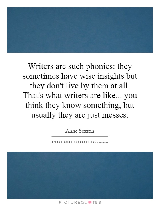 Writers are such phonies: they sometimes have wise insights but they don't live by them at all. That's what writers are like... you think they know something, but usually they are just messes Picture Quote #1